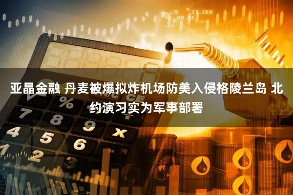 亚晶金融 丹麦被爆拟炸机场防美入侵格陵兰岛 北约演习实为军事部署