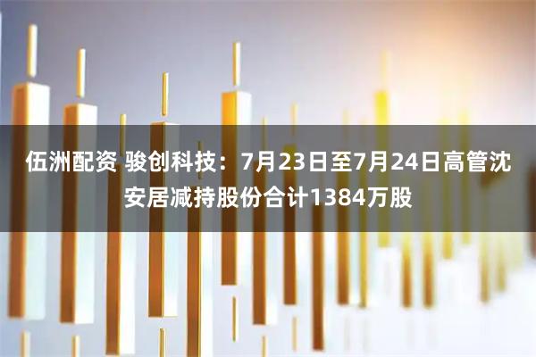 伍洲配资 骏创科技:7月23日至7月24日高管沈安居减持股份合计1384万股