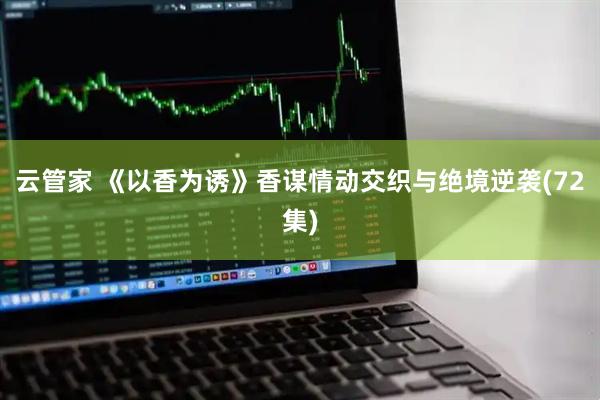 云管家 《以香为诱》香谋情动交织与绝境逆袭(72集)