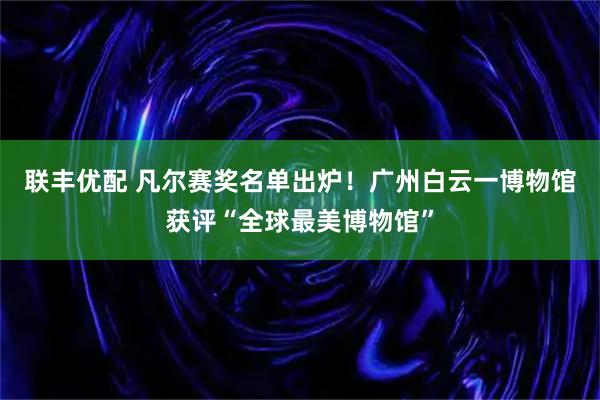 联丰优配 凡尔赛奖名单出炉！广州白云一博物馆获评“全球最美博物馆”