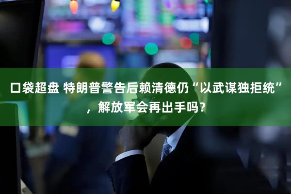 口袋超盘 特朗普警告后赖清德仍“以武谋独拒统”，解放军会再出手吗？
