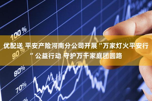 优配送 平安产险河南分公司开展“万家灯火平安行”公益行动 守护万千家庭团圆路