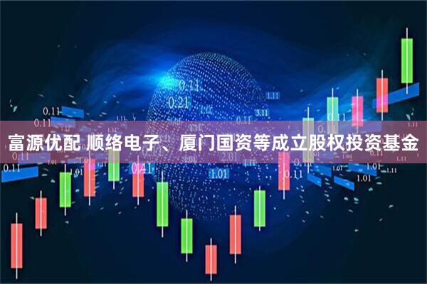 富源优配 顺络电子、厦门国资等成立股权投资基金