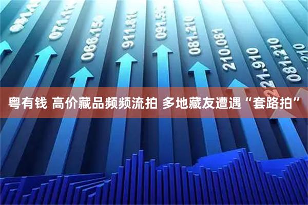 粤有钱 高价藏品频频流拍 多地藏友遭遇“套路拍”