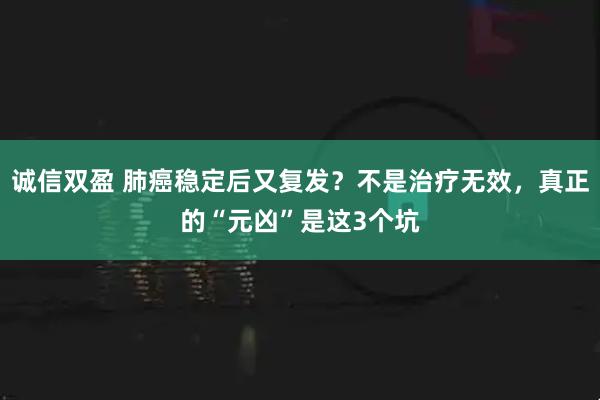 诚信双盈 肺癌稳定后又复发？不是治疗无效，真正的“元凶”是这3个坑