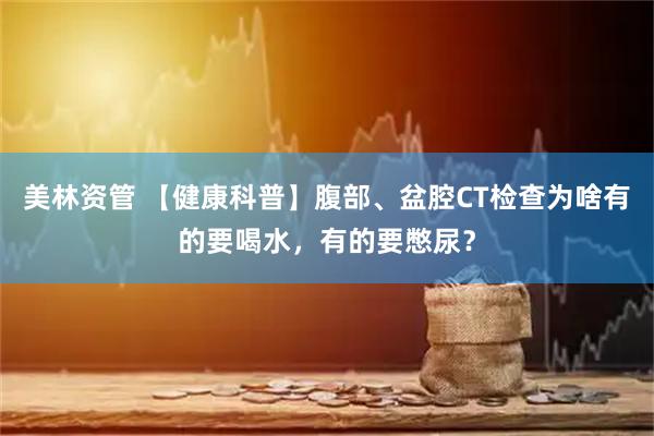 美林资管 【健康科普】腹部、盆腔CT检查为啥有的要喝水，有的要憋尿？