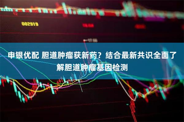 申银优配 胆道肿瘤获新药？结合最新共识全面了解胆道肿瘤基因检测