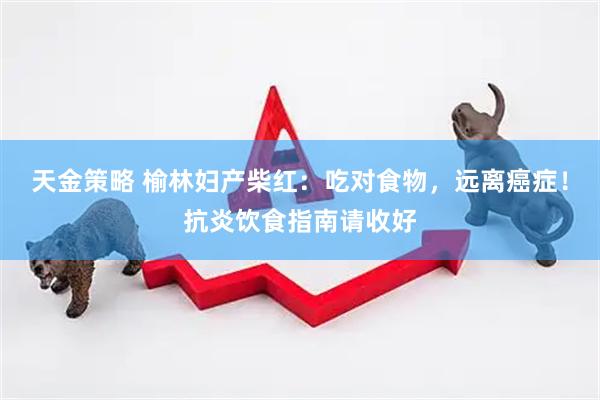 天金策略 榆林妇产柴红：吃对食物，远离癌症！抗炎饮食指南请收好