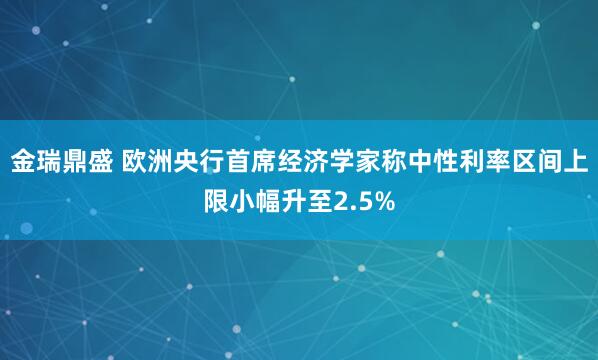金瑞鼎盛 欧洲央行首席经济学家称中性利率区间上限小幅升至2.5%