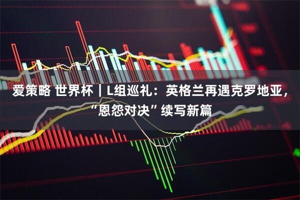 爱策略 世界杯｜L组巡礼：英格兰再遇克罗地亚，“恩怨对决”续写新篇