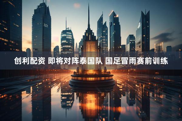 创利配资 即将对阵泰国队 国足冒雨赛前训练