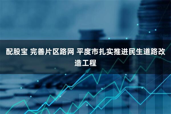 配股宝 完善片区路网 平度市扎实推进民生道路改造工程