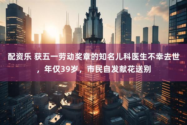 配资乐 获五一劳动奖章的知名儿科医生不幸去世，年仅39岁，市民自发献花送别