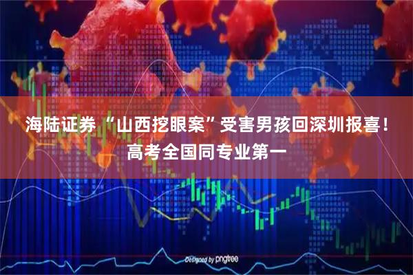 海陆证券 “山西挖眼案”受害男孩回深圳报喜！高考全国同专业第一