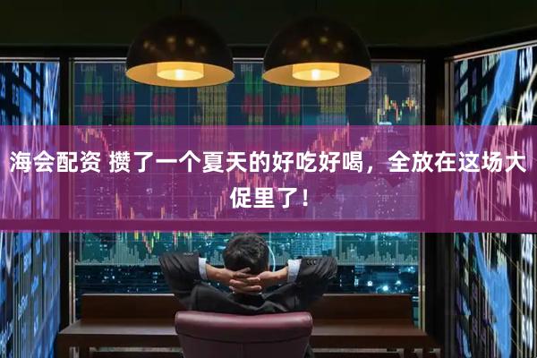 海会配资 攒了一个夏天的好吃好喝，全放在这场大促里了！
