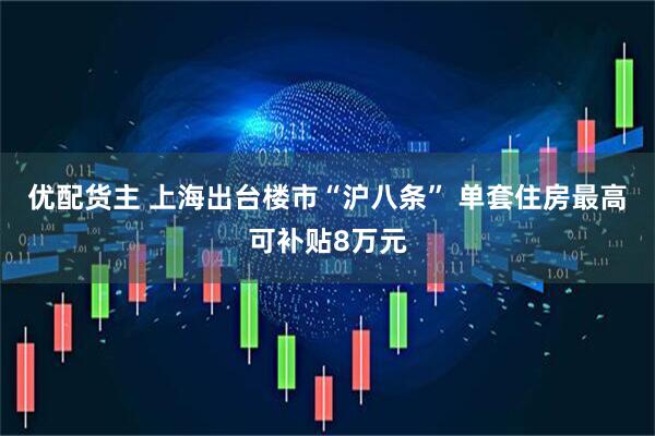 优配货主 上海出台楼市“沪八条” 单套住房最高可补贴8万元