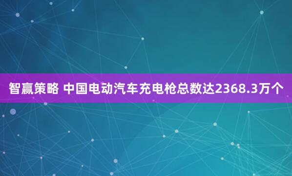 智赢策略 中国电动汽车充电枪总数达2368.3万个