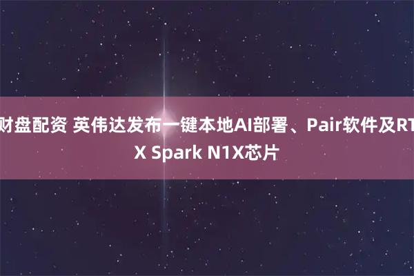财盘配资 英伟达发布一键本地AI部署、Pair软件及RTX Spark N1X芯片